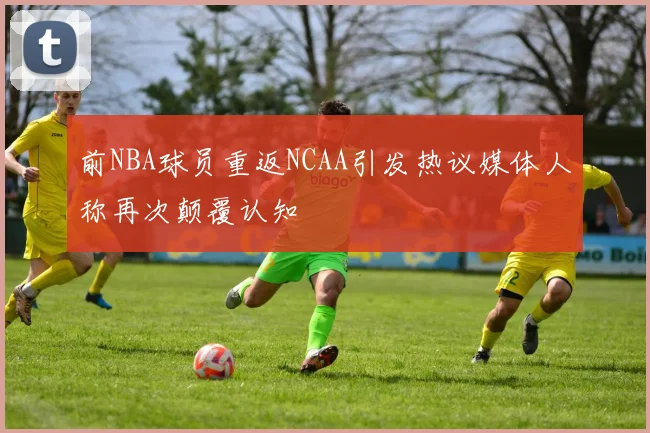 前NBA球员重返NCAA引发热议媒体人称再次颠覆认知