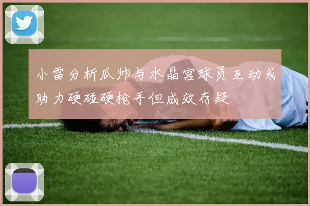 小雷分析瓜帅与水晶宫球员互动或助力硬碰硬枪手但成效存疑