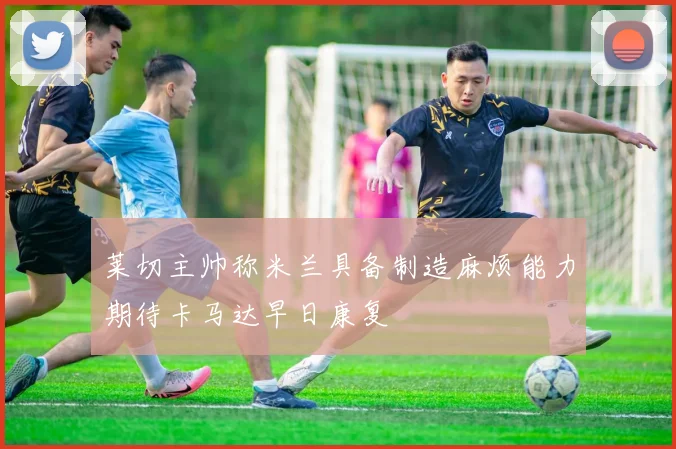 莱切主帅称米兰具备制造麻烦能力期待卡马达早日康复