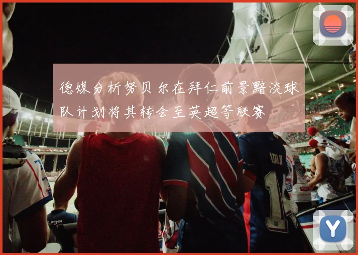 德媒分析努贝尔在拜仁前景黯淡球队计划将其转会至英超等联赛