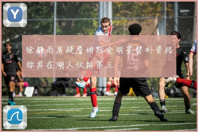 徐静雨质疑詹姆斯全明星替补资格称其在湖人仅排第三