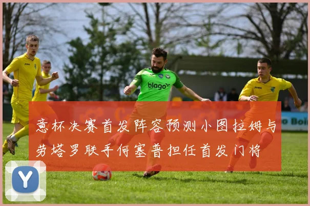 意杯决赛首发阵容预测小图拉姆与劳塔罗联手何塞普担任首发门将