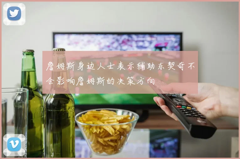 詹姆斯身边人士表示辅助东契奇不会影响詹姆斯的决策方向