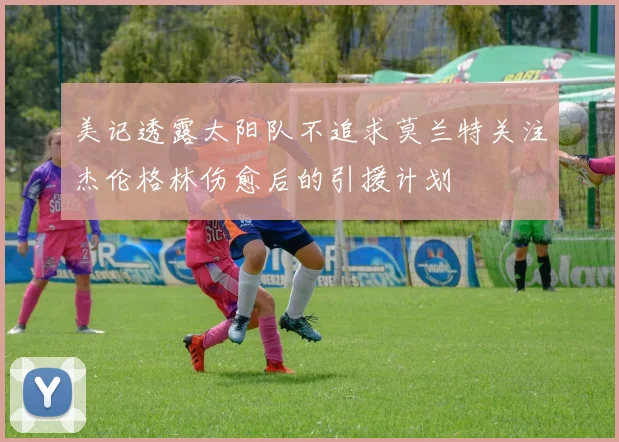 美记透露太阳队不追求莫兰特关注杰伦格林伤愈后的引援计划