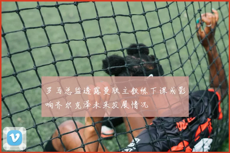 罗马总监透露曼联主教练下课或影响齐尔克泽未来发展情况