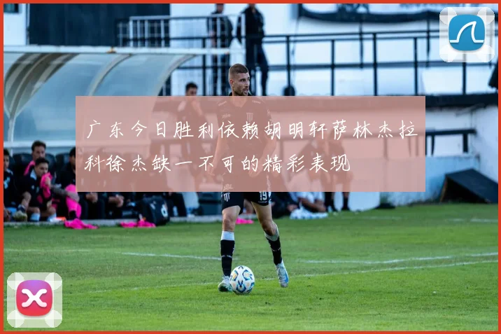 广东今日胜利依赖胡明轩萨林杰拉科徐杰缺一不可的精彩表现