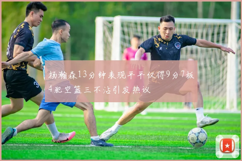 杨瀚森13分钟表现平平仅得9分7板4犯空篮三不沾引发热议