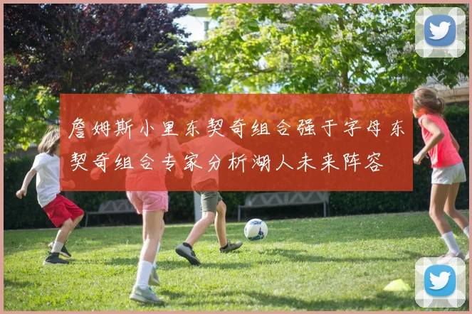 詹姆斯小里东契奇组合强于字母东契奇组合专家分析湖人未来阵容