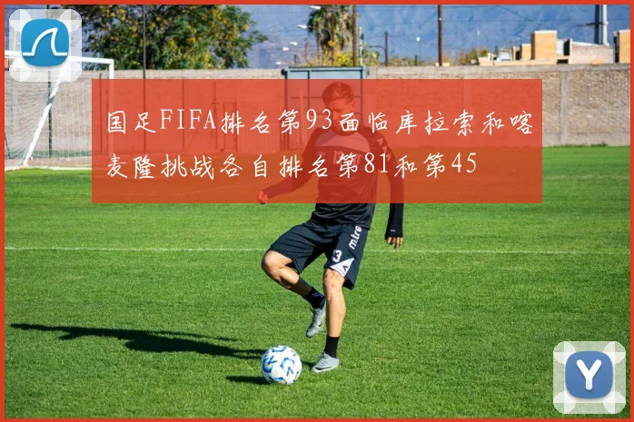 国足FIFA排名第93面临库拉索和喀麦隆挑战各自排名第81和第45