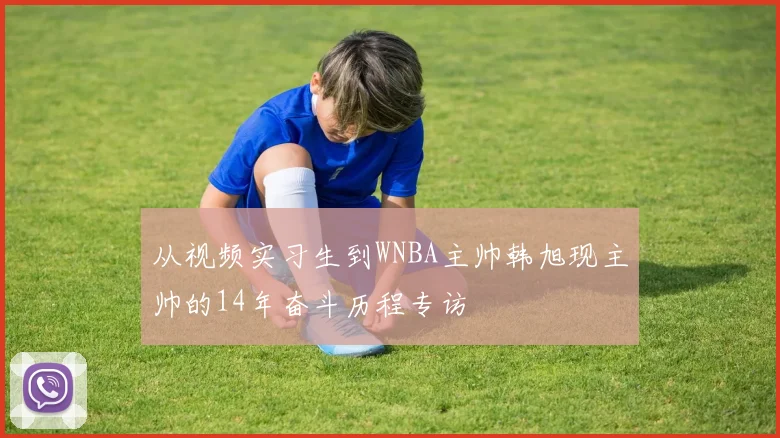 从视频实习生到WNBA主帅韩旭现主帅的14年奋斗历程专访